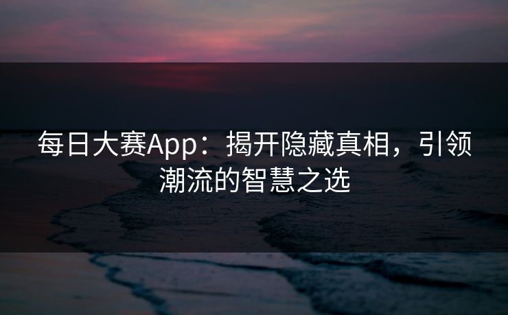 每日大赛App：揭开隐藏真相，引领潮流的智慧之选