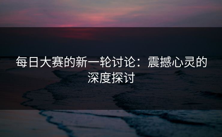 每日大赛的新一轮讨论：震撼心灵的深度探讨