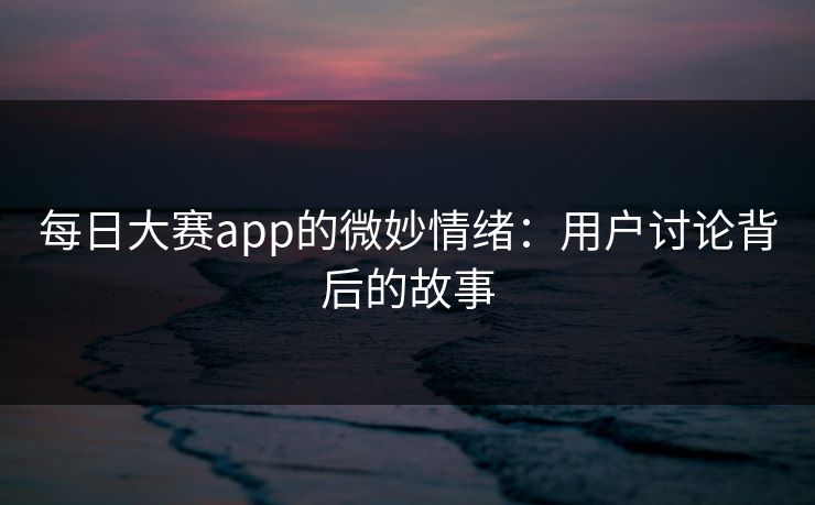 每日大赛app的微妙情绪:用户讨论背后的故事 每日大赛app的微妙情绪:用户讨论背后的故事